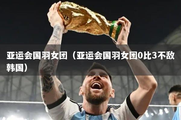 亚运会国羽女团（亚运会国羽女团0比3不敌韩国）