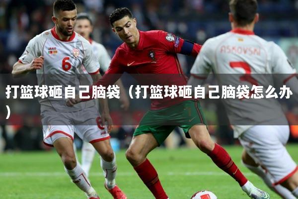 打篮球砸自己脑袋（打篮球砸自己脑袋怎么办）