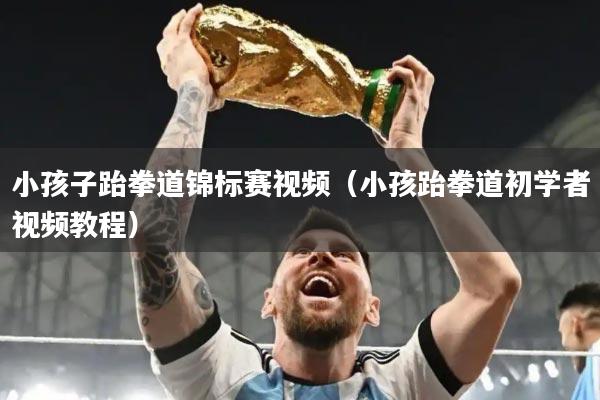 小孩子跆拳道锦标赛视频(小孩跆拳道初学者视频教程)