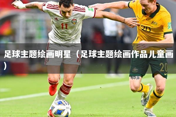 足球主题绘画明星(足球主题绘画作品儿童画)