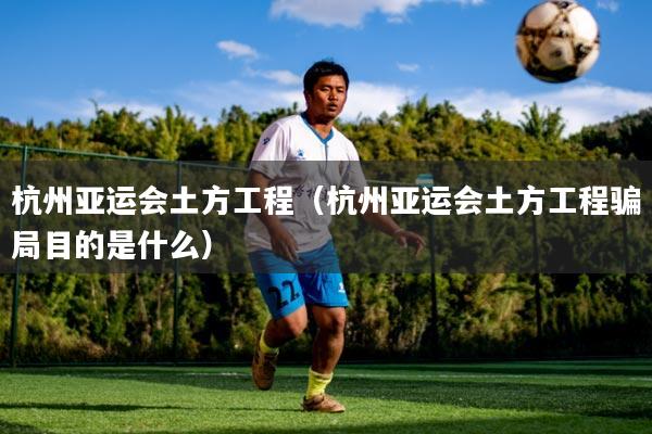 杭州亚运会土方工程(杭州亚运会土方工程骗局目的是什么)