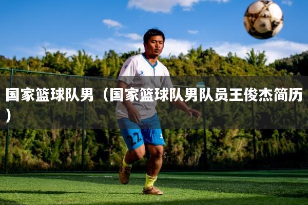 国家篮球队男(国家篮球队男队员王俊杰简历)