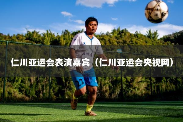 仁川亚运会表演嘉宾(仁川亚运会央视网)