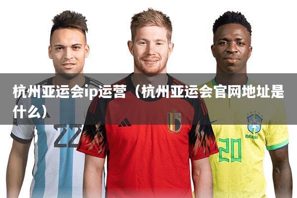 杭州亚运会ip运营（杭州亚运会官网地址是什么）