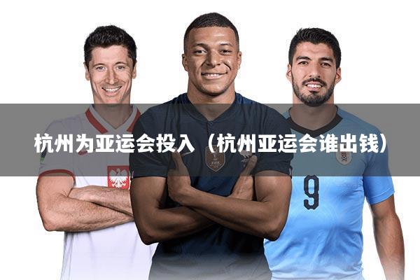 杭州为亚运会投入（杭州亚运会谁出钱）