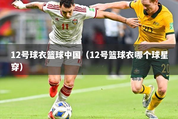 12号球衣篮球中国（12号篮球衣哪个球星穿）